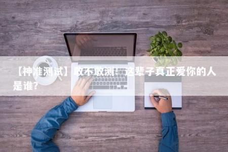 【神准测试】敢不敢测！这辈子真正爱你的人是谁？