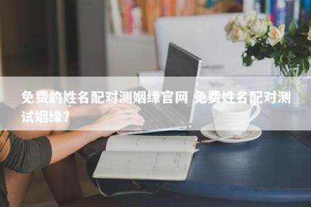 免费的姓名配对测姻缘官网 免费姓名配对测试姻缘？