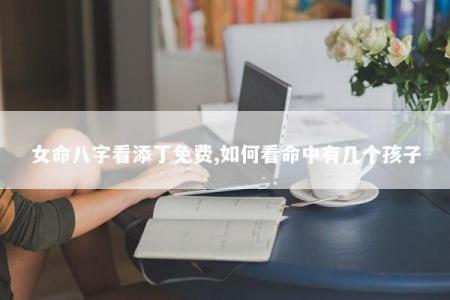 女命八字看添丁免费,如何看命中有几个孩子