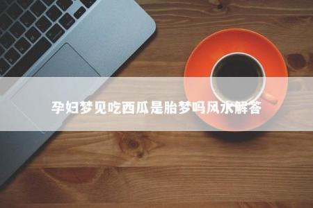 孕妇梦见吃西瓜是胎梦吗风水解答